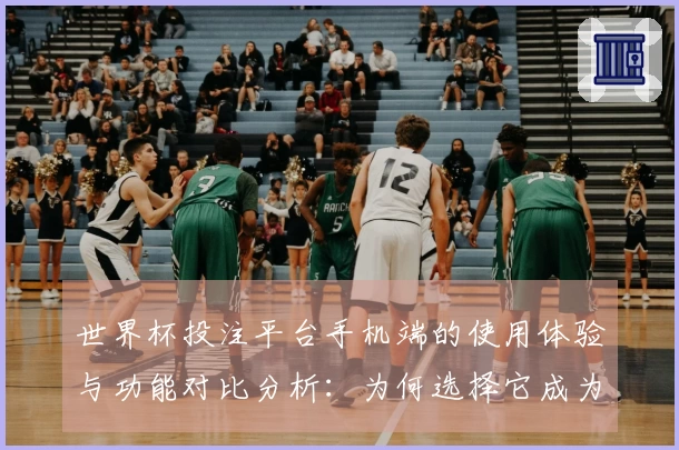 世界杯投注平台手机端的使用体验与功能对比分析：为何选择它成为最佳直播平台