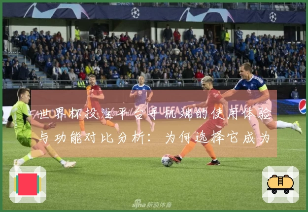世界杯投注平台手机端的使用体验与功能对比分析：为何选择它成为最佳直播平台